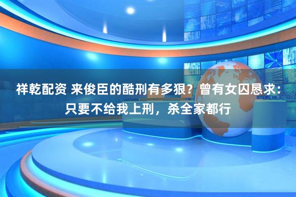祥乾配资 来俊臣的酷刑有多狠？曾有女囚恳求：只要不给我上刑，杀全家都行