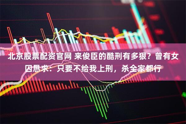北京股票配资官网 来俊臣的酷刑有多狠？曾有女囚恳求：只要不给我上刑，杀全家都行
