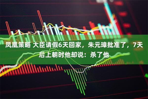 凤凰策略 大臣请假6天回家，朱元璋批准了，7天后上朝时他却说：杀了他