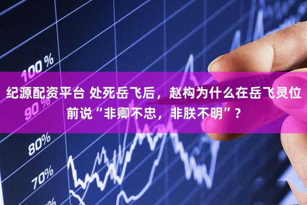 纪源配资平台 处死岳飞后，赵构为什么在岳飞灵位前说“非卿不忠，非朕不明”？