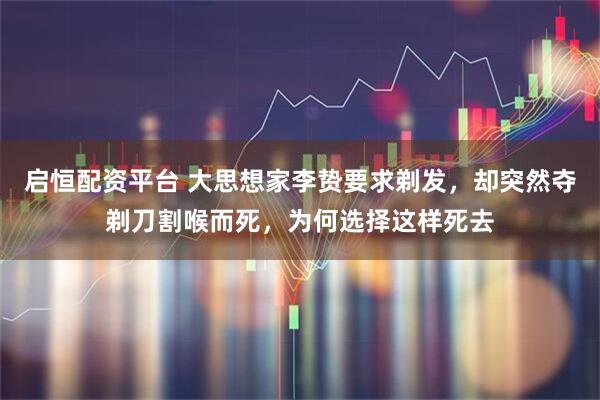 启恒配资平台 大思想家李贽要求剃发，却突然夺剃刀割喉而死，为何选择这样死去