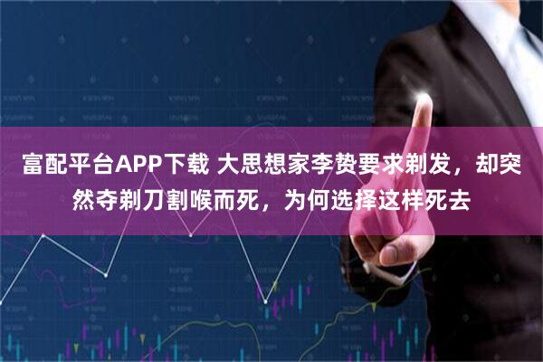 富配平台APP下载 大思想家李贽要求剃发，却突然夺剃刀割喉而死，为何选择这样死去
