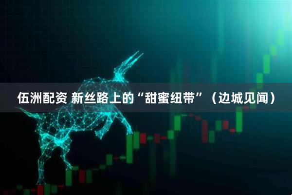 伍洲配资 新丝路上的“甜蜜纽带”（边城见闻）