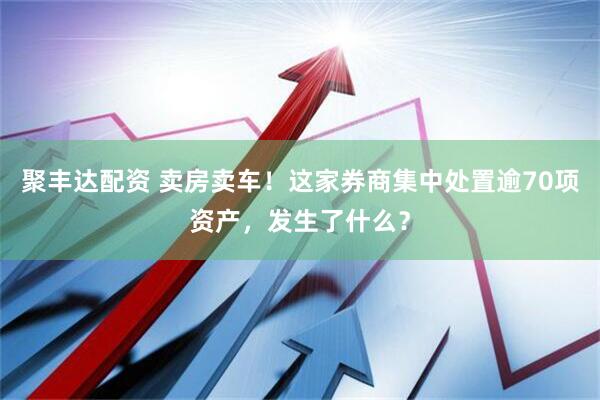 聚丰达配资 卖房卖车！这家券商集中处置逾70项资产，发生了什么？