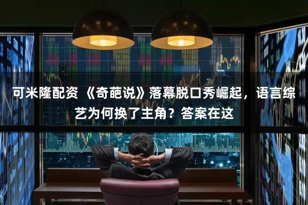 可米隆配资 《奇葩说》落幕脱口秀崛起，语言综艺为何换了主角？答案在这