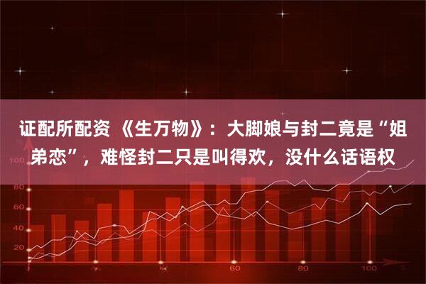 证配所配资 《生万物》：大脚娘与封二竟是“姐弟恋”，难怪封二只是叫得欢，没什么话语权