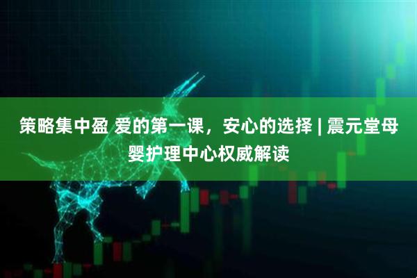 策略集中盈 爱的第一课，安心的选择 | 震元堂母婴护理中心权威解读