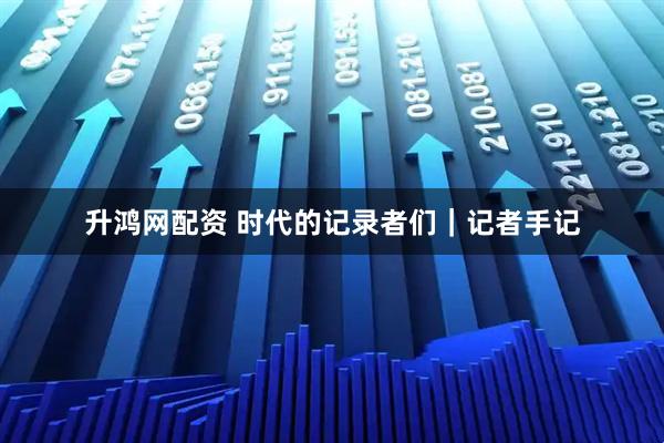 升鸿网配资 时代的记录者们｜记者手记