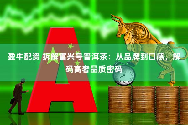 盈牛配资 拆解富兴号普洱茶：从品牌到口感，解码高奢品质密码
