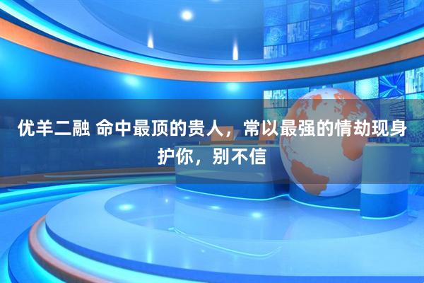 优羊二融 命中最顶的贵人，常以最强的情劫现身护你，别不信
