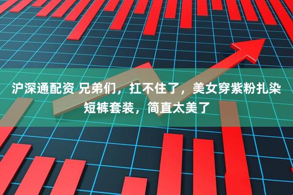 沪深通配资 兄弟们，扛不住了，美女穿紫粉扎染短裤套装，简直太美了