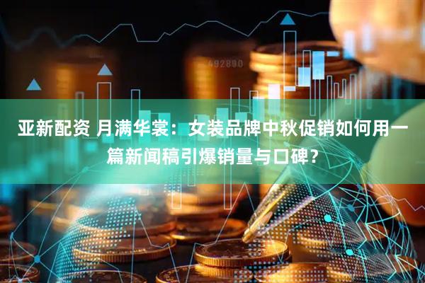 亚新配资 月满华裳：女装品牌中秋促销如何用一篇新闻稿引爆销量与口碑？