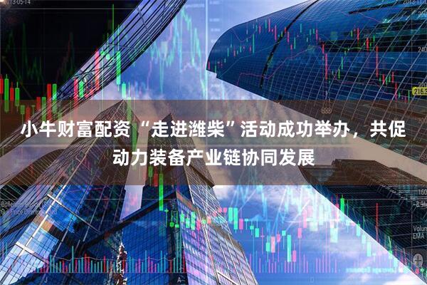 小牛财富配资 “走进潍柴”活动成功举办，共促动力装备产业链协同发展