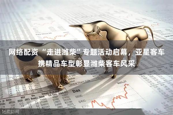 网络配资 “走进潍柴”专题活动启幕，亚星客车携精品车型彰显潍柴客车风采