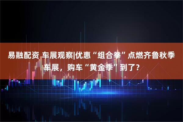 易融配资 车展观察|优惠“组合拳”点燃齐鲁秋季车展，购车“黄金季”到了？