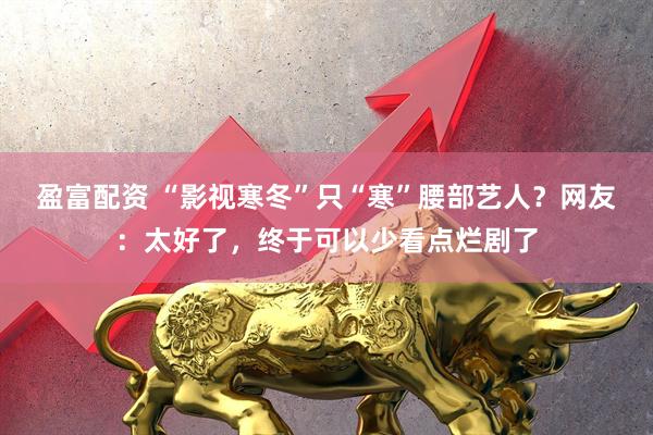 盈富配资 “影视寒冬”只“寒”腰部艺人？网友：太好了，终于可以少看点烂剧了