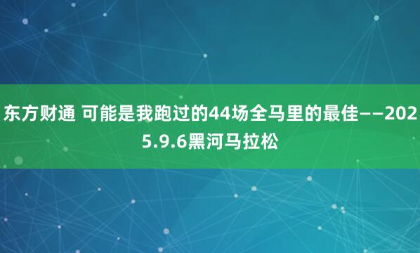 东方财通 可能是我跑过的44场全马里的最佳——2025.9.6黑河马拉松