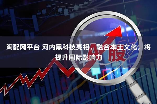 淘配网平台 河内黑科技亮相，融合本土文化，将提升国际影响力