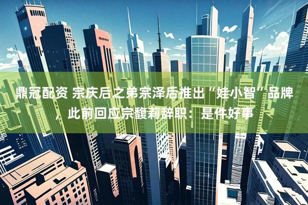 鼎冠配资 宗庆后之弟宗泽后推出“娃小智”品牌，此前回应宗馥莉辞职：是件好事