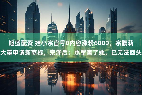 旭盛配资 娃小宗官号0内容涨粉6000，宗馥莉大量申请新商标，宗泽后：水军害了她，已无法回头