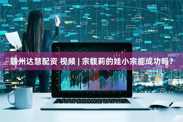 赣州达慧配资 视频 | 宗馥莉的娃小宗能成功吗？