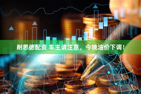耐思徳配资 车主请注意，今晚油价下调！