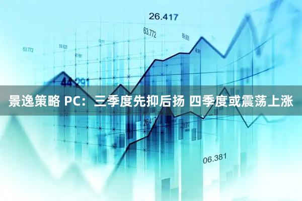 景逸策略 PC：三季度先抑后扬 四季度或震荡上涨