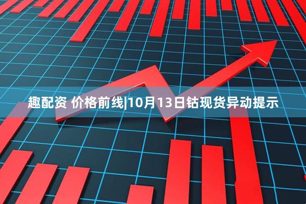 趣配资 价格前线|10月13日钴现货异动提示