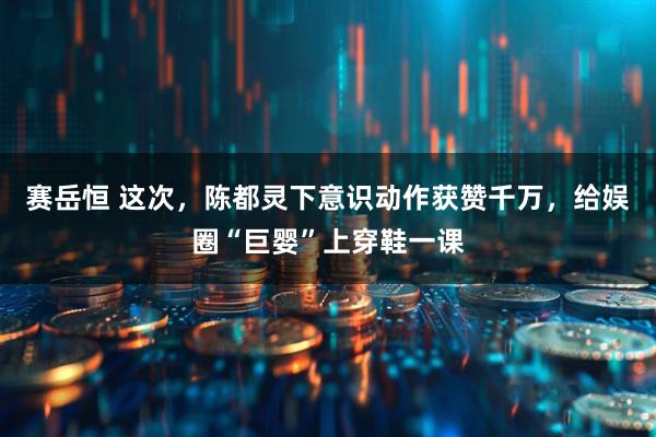 赛岳恒 这次，陈都灵下意识动作获赞千万，给娱圈“巨婴”上穿鞋一课