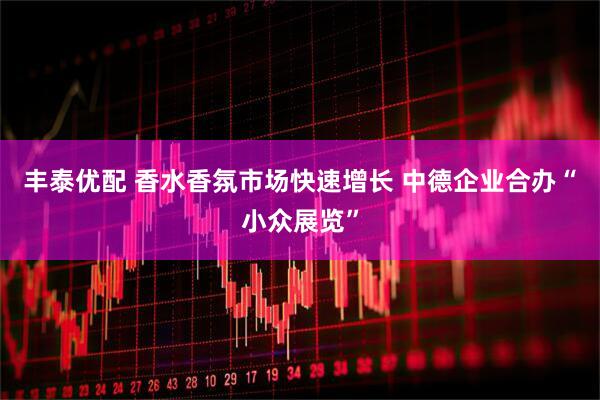 丰泰优配 香水香氛市场快速增长 中德企业合办“小众展览”