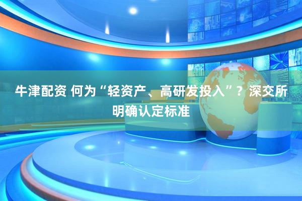 牛津配资 何为“轻资产、高研发投入”？深交所明确认定标准