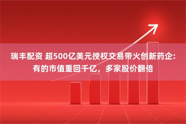 瑞丰配资 超500亿美元授权交易带火创新药企:有的市值重回千亿，多家股价翻倍