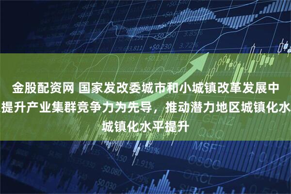 金股配资网 国家发改委城市和小城镇改革发展中心：以提升产业集群竞争力为先导，推动潜力地区城镇化水平提升