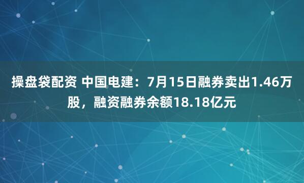 操盘袋配资 中国电建：7月15日融券卖出1.46万股，融资融券余额18.18亿元