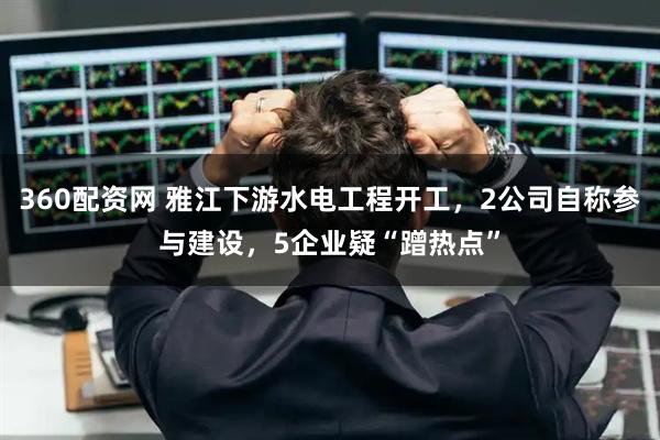 360配资网 雅江下游水电工程开工，2公司自称参与建设，5企业疑“蹭热点”