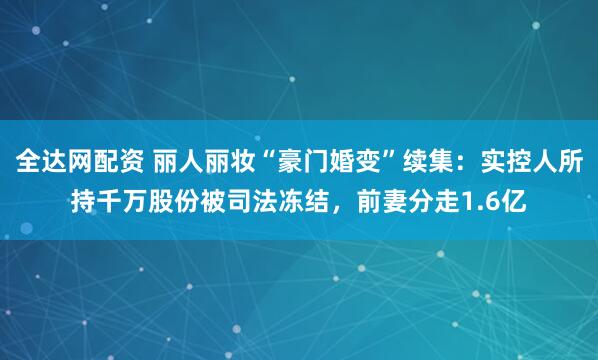 全达网配资 丽人丽妆“豪门婚变”续集：实控人所持千万股份被司法冻结，前妻分走1.6亿