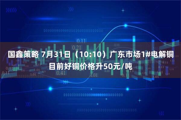 国鑫策略 7月31日（10:10）广东市场1#电解铜目前好铜价格升50元/吨