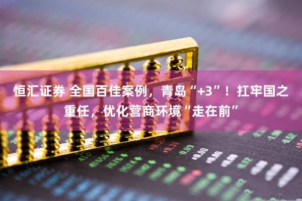 恒汇证券 全国百佳案例，青岛“+3”！扛牢国之重任，优化营商环境“走在前”
