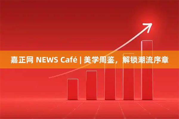 嘉正网 NEWS Café | 美学周鉴，解锁潮流序章